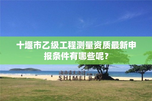 十堰市乙级工程测量资质最新申报条件有哪些呢?