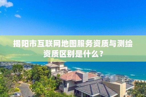 揭阳市互联网地图服务资质与测绘资质区别是什么？
