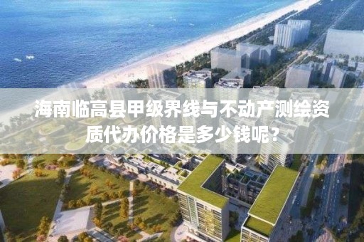 海南临高县甲级界线与不动产测绘资质代办价格是多少钱呢？