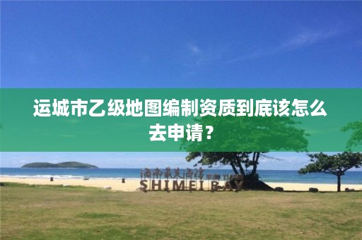 运城市乙级地图编制资质到底该怎么去申请？