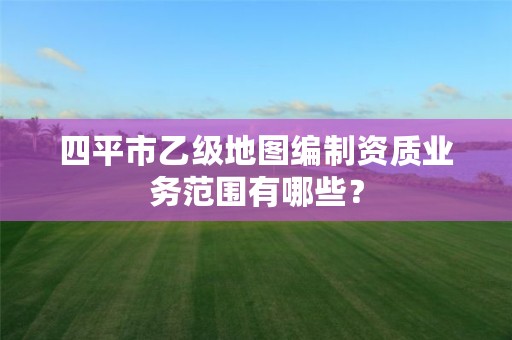 四平市乙级地图编制资质业务范围有哪些？