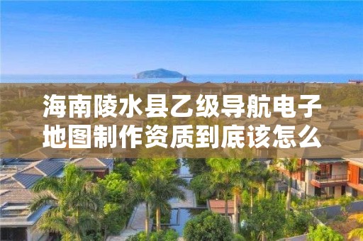 海南陵水县乙级导航电子地图制作资质到底该怎么去申请?
