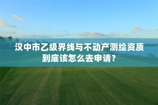 汉中市乙级界线与不动产测绘资质到底该怎么去申请?