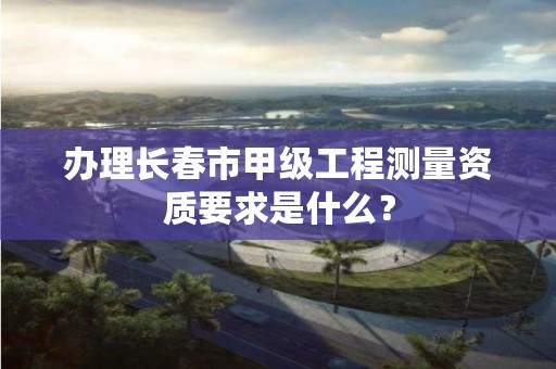 办理长春市甲级工程测量资质要求是什么？