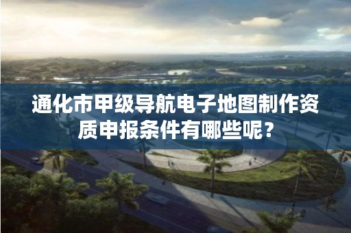 通化市甲级导航电子地图制作资质申报条件有哪些呢？