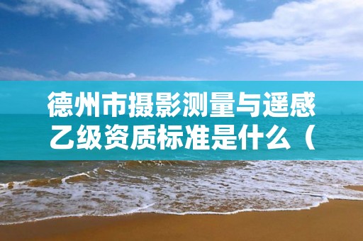 德州市摄影测量与遥感乙级资质标准是什么(你了解过吗)