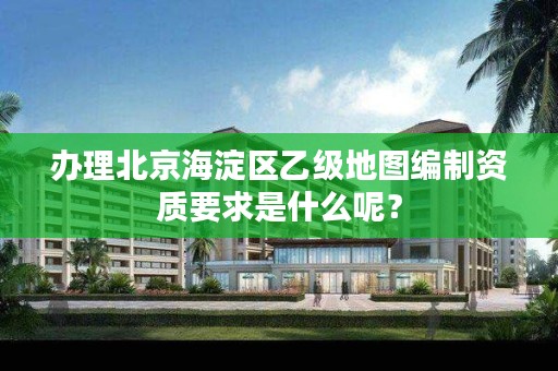 办理北京海淀区乙级地图编制资质要求是什么呢？