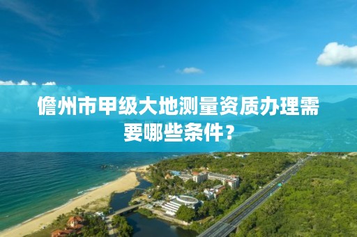儋州市甲级大地测量资质办理需要哪些条件？