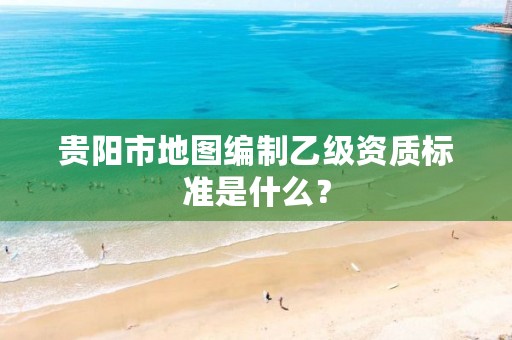 贵阳市地图编制乙级资质标准是什么？