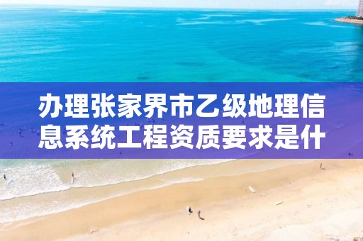 办理张家界市乙级地理信息系统工程资质要求是什么呢?