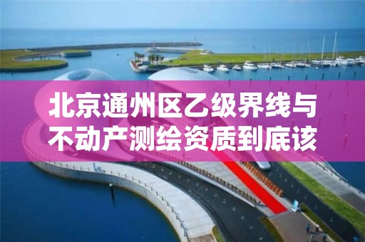 北京通州区乙级界线与不动产测绘资质到底该怎么去申请?