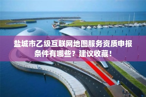 盐城市乙级互联网地图服务资质申报条件有哪些?建议收藏!