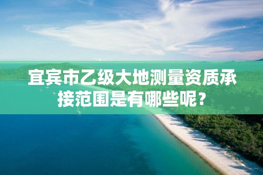 宜宾市乙级大地测量资质承接范围是有哪些呢?