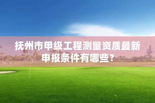抚州市甲级工程测量资质最新申报条件有哪些?