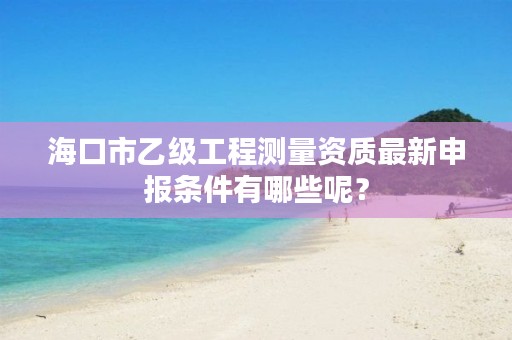 海口市乙级工程测量资质最新申报条件有哪些呢?