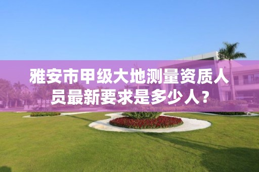 雅安市甲级大地测量资质人员最新要求是多少人?