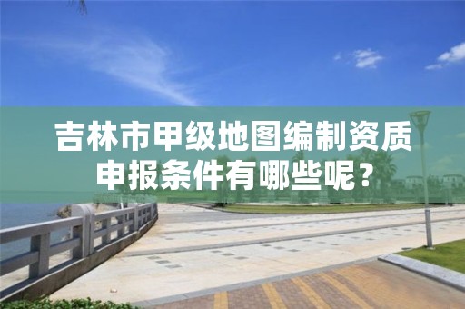 吉林市甲级地图编制资质申报条件有哪些呢？