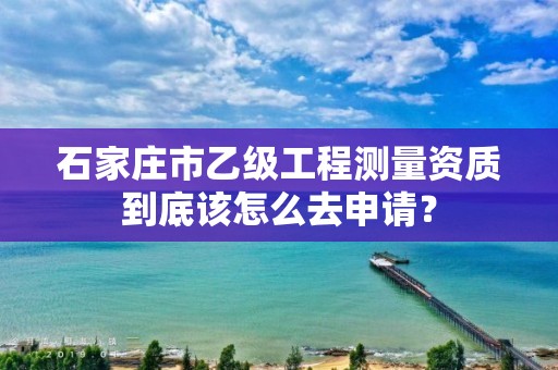 石家庄市乙级工程测量资质到底该怎么去申请？
