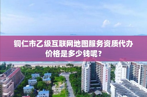 铜仁市乙级互联网地图服务资质代办价格是多少钱呢？