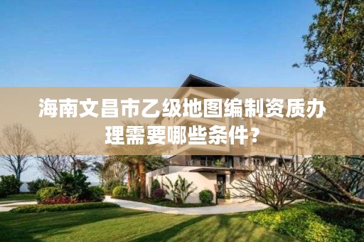 海南文昌市乙级地图编制资质办理需要哪些条件?