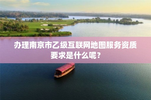 办理南京市乙级互联网地图服务资质要求是什么呢?
