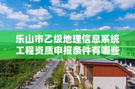乐山市乙级地理信息系统工程资质申报条件有哪些?建议收藏!