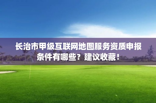 长治市甲级互联网地图服务资质申报条件有哪些？建议收藏！
