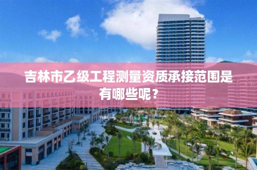 吉林市乙级工程测量资质承接范围是有哪些呢？