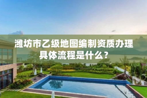 潍坊市乙级地图编制资质办理具体流程是什么?
