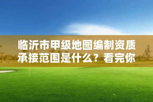 临沂市甲级地图编制资质承接范围是什么?看完你就知道了