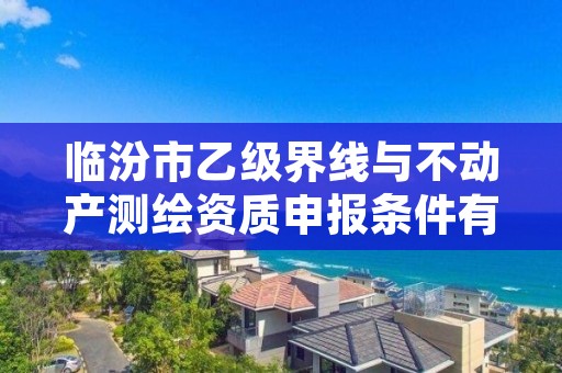 临汾市乙级界线与不动产测绘资质申报条件有哪些?建议收藏!