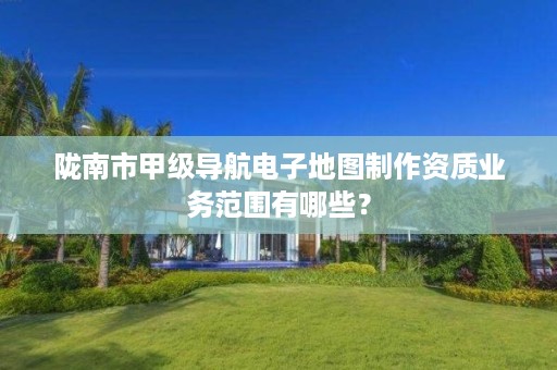 陇南市甲级导航电子地图制作资质业务范围有哪些?