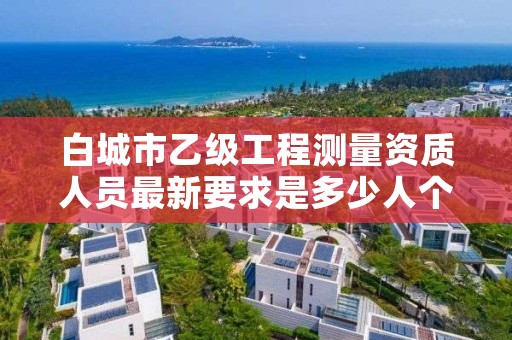白城市乙级工程测量资质人员最新要求是多少人个？