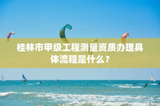 桂林市甲级工程测量资质办理具体流程是什么?
