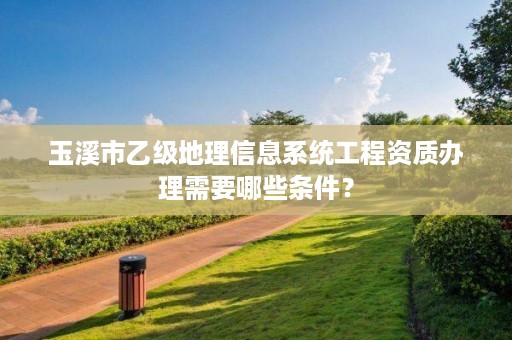 玉溪市乙级地理信息系统工程资质办理需要哪些条件?