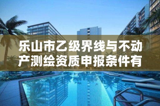 乐山市乙级界线与不动产测绘资质申报条件有哪些?建议收藏!