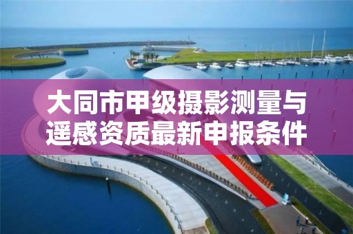 大同市甲级摄影测量与遥感资质最新申报条件有哪些?