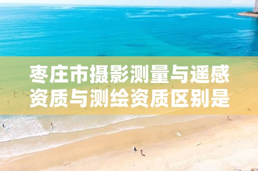 枣庄市摄影测量与遥感资质与测绘资质区别是什么呢?