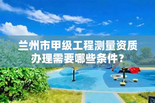 兰州市甲级工程测量资质办理需要哪些条件?