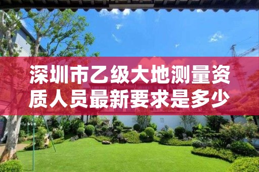 深圳市乙级大地测量资质人员最新要求是多少个？