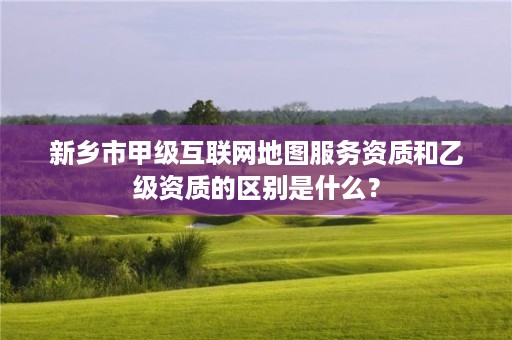 新乡市甲级互联网地图服务资质和乙级资质的区别是什么?