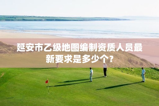 延安市乙级地图编制资质人员最新要求是多少个?