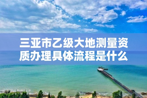 三亚市乙级大地测量资质办理具体流程是什么?