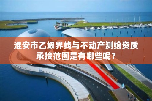 淮安市乙级界线与不动产测绘资质承接范围是有哪些呢?