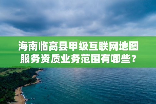 海南临高县甲级互联网地图服务资质业务范围有哪些?