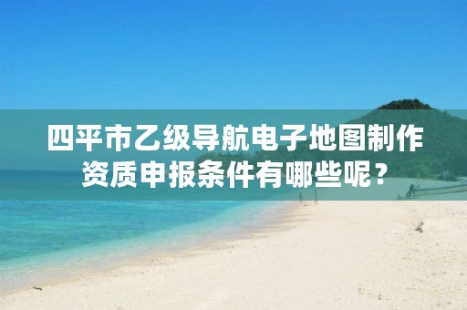 四平市乙级导航电子地图制作资质申报条件有哪些呢？