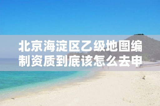 北京海淀区乙级地图编制资质到底该怎么去申请？