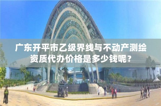 广东开平市乙级界线与不动产测绘资质代办价格是多少钱呢？