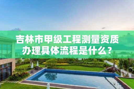 吉林市甲级工程测量资质办理具体流程是什么？