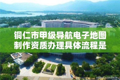 铜仁市甲级导航电子地图制作资质办理具体流程是什么?